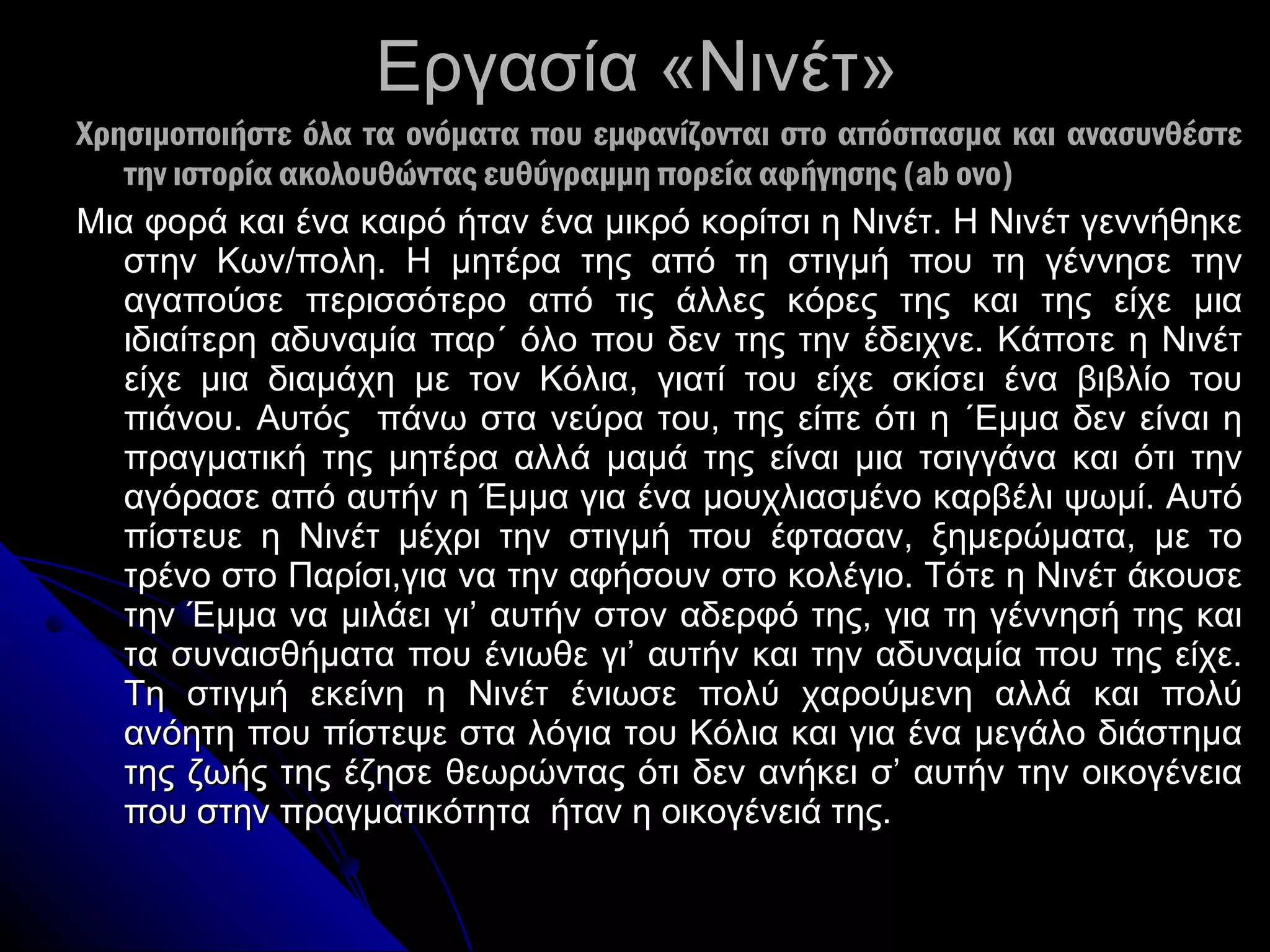 Εργασία «Νινέτ» Χρησιμοποιήστε όλα τα ονόματα που εμφανίζονται στο απόσπασμα και ανασυνθέστε την ιστορία ακολουθώντας ευθύγραμμη πορεία αφήγησης ( ab ovo) Μια φορά και ένα καιρό ήταν ένα μικρό κορίτσι η Νινέτ. Η Νινέτ γεννήθηκε στην Κων/πολη. Η μητέρα της από τη στιγμή που τη γέννησε την αγαπούσε περισσότερο από τις άλλες κόρες της και της είχε μια ιδιαίτερη αδυναμία παρ΄ όλο που δεν της την έδειχνε. Κάποτε η Νινέτ είχε μια διαμάχη με τον Κόλια ,  γιατί του είχε σκίσει ένα βιβλίο του πιάνου. Αυτός  πάνω στα νεύρα του, της είπε ότι η ΄Εμμα δεν είναι η πραγματική της μητέρα αλλά μαμά της είναι μια τσιγγάνα και ότι την αγόρασε από αυτήν η Έμμα για ένα μουχλιασμένο καρβέλι ψωμί. Αυτό πίστευε η Νινέτ μέχρι την στιγμή που έφτασαν, ξημερώματα, με το τρένο στο Παρίσι,για να την αφήσουν στο κολέγιο. Τότε η Νινέτ άκουσε την Έμμα να μιλάει γι ’  αυτήν στον αδερφό της, για τη γέννησή της και τα συναισθήματα που ένιωθε γι ’  αυτήν και την αδυναμία που της είχε. Τη στιγμή εκείνη η Νινέτ ένιωσε πολύ χαρούμενη αλλά και πολύ ανόητη που πίστεψε στα λόγια του Κόλια και για ένα μεγάλο διάστημα της ζωής της έζησε θεωρώντας ότι δεν ανήκει σ’ αυτήν την οικογένεια που στην πραγματικότητα  ήταν η οικογένειά της.  