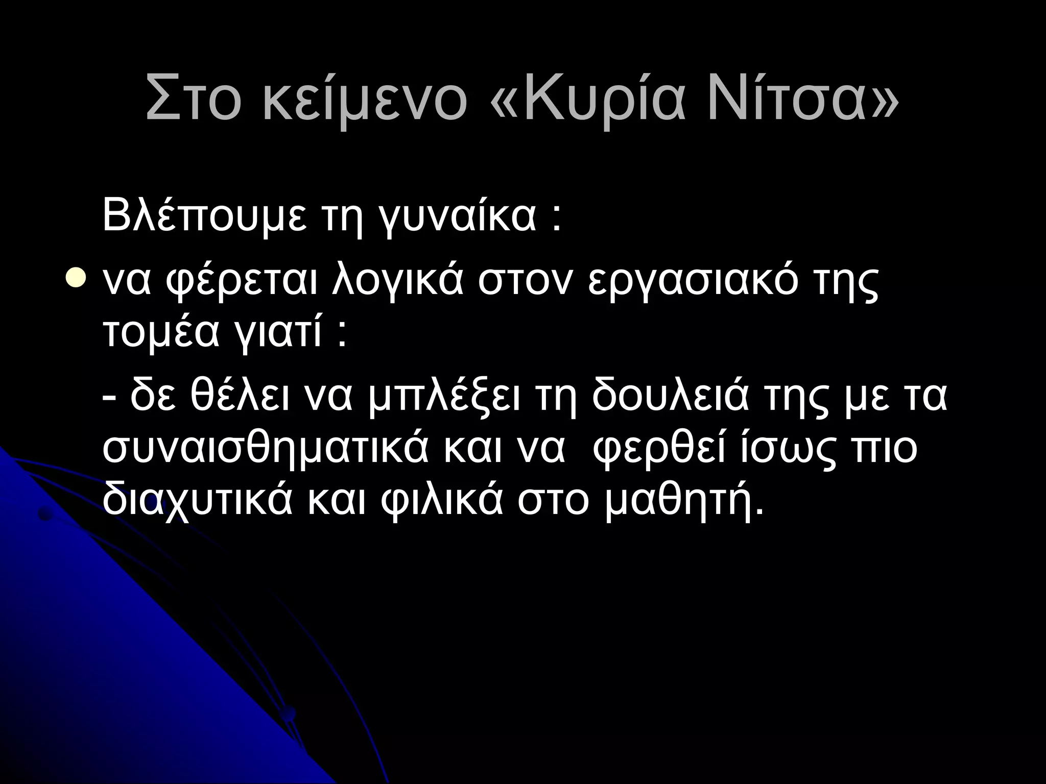 Στο κείμενο «Κυρία Νίτσα» Βλέπουμε τη γυναίκα  : να φέρεται λογικά στον εργασιακό της τομέα γιατί  : - δε θέλει να μπλέξει τη δουλειά της με τα συναισθηματικά και να  φερθεί ίσως πιο διαχυτικά και φιλικά στο μαθητή. 