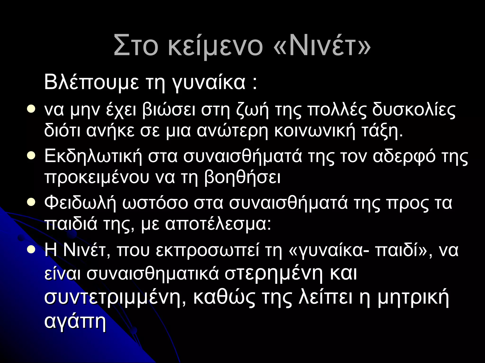Στο κείμενο «Νινέτ» Βλέπουμε τη γυναίκα  : να μην έχει βιώσει στη ζωή της πολλές δυσκολίες διότι ανήκε σε μια ανώτερη κοινωνική τάξη . Εκδηλωτική στα συναισθήματά της τον αδερφό της προκειμένου να τη βοηθήσει Φειδωλή ωστόσο στα συναισθήματά της προς τα παιδιά της, με αποτέλεσμα: Η Νινέτ, που εκπροσωπεί τη «γυναίκα- παιδί», να είναι συναισθηματικά σ τερημένη και συντετριμμένη, καθώς της λείπει η μητρική αγάπη 