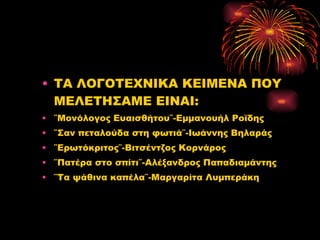 ΤΑ ΛΟΓΟΤΕΧΝΙΚΑ ΚΕΙΜΕΝΑ ΠΟΥ ΜΕΛΕΤΗΣΑΜΕ ΕΙΝΑ I: ΄΄Μονόλογος Ευαισθήτου΄΄-Εμμανουήλ Ροϊδης ΄΄Σαν πεταλούδα στη φωτιά΄΄-Ιωάννης Βηλαράς ΄΄Ερωτόκριτος΄΄-Βιτσέντζος Κορνάρος ΄΄Πατέρα στο σπίτι΄΄-Αλέξανδρος Παπαδιαμάντης ΄΄Τα ψάθινα καπέλα΄΄-Μαργαρίτα Λυμπεράκη 