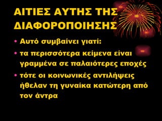 ΑΙΤΙΕΣ ΑΥΤΗΣ ΤΗΣ ΔΙΑΦΟΡΟΠΟΙΗΣΗΣ Αυτό συμβαίνει γιατί: τα περισσότερα κείμενα είναι γραμμένα σε παλαιότερες εποχές τότε οι κοινωνικές αντιλήψεις ήθελαν τη γυναίκα κατώτερη από τον άντρα  