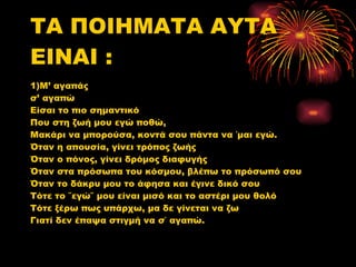 ΤΑ ΠΟΙΗΜΑΤΑ ΑΥΤΑ ΕΙΝΑΙ : 1)Μ’ αγαπάς  σ’ αγαπώ Είσαι το πιο σημαντικό  Που στη ζωή μου εγώ ποθώ, Μακάρι να μπορούσα, κοντά σου πάντα να ΄μαι εγώ. Όταν η απουσία, γίνει τρόπος ζωής Όταν ο πόνος, γίνει δρόμος διαφυγής Όταν στα πρόσωπα του κόσμου, βλέπω το πρόσωπό σου  Όταν το δάκρυ μου το άφησα και έγινε δικό σου  Τότε το ΄΄εγώ΄΄ μου είναι μισό και το αστέρι μου θολό Τότε ξέρω πως υπάρχω, μα δε γίνεται να ζω  Γιατί δεν έπαψα στιγμή να σ΄ αγαπώ. 