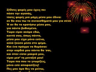 2)Όσες φορές μου έχεις πει  πόσο την αγαπάς, τόσες φορές μια μάχη μέσα μου έδινα: αν θα σου πω τα συναισθήματά μου για σένα Ή αν θα τα κρατήσω μέσα μου,  για πάντα βυθισμένα. Τώρα είμαι ακόμα εδώ,  κοντά σου, όπως πάντα, μέσα μου είχα μόνο εσένα,  αλλά ζούσα μέσα στο ψέμα. Και ένα πράγμα να θυμάσαι:  στην καρδιά μου πάντα θα ΄σαι, και όταν είσαι μακριά μου,  είμαι μεσ’ τη μοναξιά μου! Τώρα πια που το γνωρίζεις,  μόνο εσύ αποφασίζεις!  Πες μου άμα θες να μείνω,  να γνωρίζω αν θα επιμείνω. 