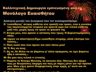 Καλλιτεχνική Δημιουργία εμπνευσμένη από το  Μονόλογο Ευαισθήτου Διάλογος μεταξύ του ζευγαριού που τον αναπαραστήσαμε Ο ΄΄ευαίσθητος΄΄ άντρας κάθεται στο τραπέζι και τρώει, ενώ η γυναίκα του πηγαινοέρχεται νευρικά για αρκετή ώρα και τελικά κάθεται μαζί του, χωρίς όμως να τρώει το φαγητό της Γ :  Άντρα μου, σου αρέσει ο αστακός που τρως ;  Ή βαρυστομάχιασες πάλι ; M:  (αργεί να απαντήσει) : Έχω ευαίσθητο στομάχι, αλλά νόστιμο τον έκανες… Γ :  Πάλι καλά που σου άρεσε και κάτι πάνω μου! M:  Τι θες να πεις ;   Γ :  Ας το, δε θέλω να σε βαρύνω μ’ άλλα πράγματα, σε έχει βαρύνει ήδη ο αστακός… M:  Θα μου πεις τελικά τι εννοείς ; Γ :  Παράτα το θέατρο Μανόλη, τα άκουσα όλα. Πάντως δεν ήξερα πως με θεωρούσες   άσχημη και πως με πήρες μόνο για την προίκα μου. Μου είχες φανεί διαφορετικός στην αρχή, γι’ αυτό και σε παντρεύτηκα… Μ :  Εγώ δεν είπα ποτέ κάτι τέτοιο για σένα!* 