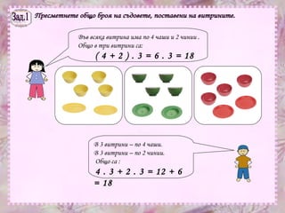Зад.1 Пресметнете общо броя на съдовете, поставени на витрините. Във всяка витрина има по 4 чаши и 2 чинии . Общо в три витрини са:  ( 4 + 2 ) . 3 = 6 . 3 = 18   В 3 витрини – по 4 чаши.  В 3 витрини – по 2 чинии.  Общо са :  4 . 3 + 2 . 3 = 12 + 6 = 18  