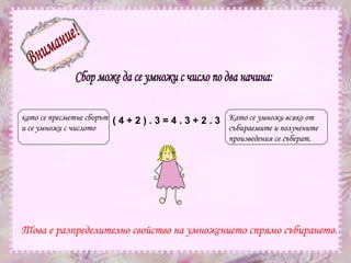 Внимание! Сбор може да се умножи с число по два начина: като се пресметне сборът  и се умножи с числото  Като се умножи всяко от събираемите и получените произведения се съберат. ( 4 + 2 ) . 3 = 4 . 3 + 2 . 3   Това е разпределително свойство на умножението спрямо събирането. 