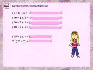 Зад.3 Пресметнете в тетрадките си. ( 7 + 6 ) . 5 =  7 . 5 + 6 . 5 = 35 + 30 = 65 ( 10 + 3 ) . 5 = 10 . 5 + 3 . 5 = 50 + 15 = 65 ( 10 + 5 ) . 4 = 10 . 4 + 5 . 4 = 40 + 20 = 60 ( 40 + 2 ) . 2 = 40 . 2 + 2 . 2 = 80 + 4 = 84 ( 15 + 5 ) . 4 = 20 . 4 = 80 7 . ( 23 + 7 ) = 7 . 30 = 210 