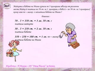 Зад.4 Майката и бабата на Мими купили по 5 килограма ябълки от различни места.Майка й платила по 70 ст. за 1  килограм, а баба й – по 50 ст. за 1 килограм.С колко лева по – малко  е заплатила бабата на Мими ? Решение : 70 . 5 = 350 ст. = 3 лв. 50 ст.  е платила майката 50 . 5 = 250 ст. = 2 лв. 50 ст.  е платила бабата 350 – 250 = 100 ст. = 1 лв.  по – малко е платила бабата на Мими Изработил : П.Махова – ОУ “Отец Паисий” гр.Батак 