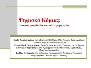 Ψηθιακά Κόμικρ:
    Επιζκόπηζη διαδικηςακών εθαπμογών



Ξανθή Γ. Αλμπανάκη, Εθπαηδεπηηθόο-Θενιόγνο, MSc Ννκηθήο Σκήκα Δηεζλώλ
                   ΢πνπδώλ, Δεκνθξίηεην Παλεπηζηήκην
 Σηεπγούλα Σ. Λαμππιανού, Εθπαηδεπηηθόο Αγγιηθήο Γιώζζαο, M Ed Σκήκα
   Επηζηεκώλ ηεο Πξνζρνιηθήο Αγσγήο θαη ηνπ Εθπαηδεπηηθνύ ΢ρεδηαζκνύ,
                         Παλεπηζηήκην Αηγαίνπ
   Σάββαρ Κ. Σαπικάρ, Εθπαηδεπηηθόο Πιεξνθνξηθήο, Απόθνηηνο Σκήκαηνο
                  Πιεξνθνξηθήο Παλεπηζηεκίνπ Πεηξαηώο
 
