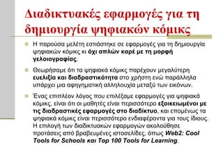 Διαδικηςακέρ εθαπμογέρ για ηη
δημιοςπγία τηθιακών κόμικρ
 Η παξνύζα κειέηε εζηηάζηεθε ζε εθαξκνγέο γηα ηε δεκηνπξγία
  ςεθηαθώλ θόκηθο θη όσι απλών καπέ με ηη μοπθή
  γελοιογπαθίαρ.
 Θεσξήζακε όηη ηα ςεθηαθά θόκηθο παξέρνπλ κεγαιύηεξε
  εςελιξία και διαδπαζηικόηηηα ζην ρξήζηε ελώ παξάιιεια
  ππάξρεη κηα αθεγεκαηηθή αιιεινπρία κεηαμύ ησλ εηθόλσλ.
 Έλαο επηπιένλ ιόγνο πνπ επηιέμακε εθαξκνγέο γηα ςεθηαθά
  θόκηθο, είλαη όηη νη καζεηέο είλαη πεξηζζόηεξν εξοικειυμένοι με
  ηιρ διαδπαζηικέρ εθαπμογέρ ζηο διαδίκηςο, θαη επνκέλσο ηα
  ςεθηαθά θόκηθο είλαη πεξηζζόηεξν ελδηαθέξνληα γηα ηνπο ίδηνπο.
  Η επηινγή ησλ δηαδηθηπαθώλ εθαξκνγώλ αθνινύζεζε
  πξνηάζεηο από βξαβεπκέλεο ηζηνζειίδεο, όπσο Web2: Cool
  Tools for Schools και Top 100 Tools for Learning.
 