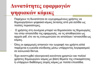 Δςναηόηηηερ εθαπμογών
τηθιακών κόμικρ
•   Παξέρνπλ ηε δπλαηόηεηα ζε εγγεγξακκέλνπο ρξήζηεο λα
    δεκηνπξγήζνπλ ςεθηαθά θόκηθο έθηαζεο από κία ζειίδα σο
    πνιιέο πεξηζζόηεξεο.
•    Ο ρξήζηεο ζηε ζπλέρεηα κπνξεί λα δεκνζηεύζεη ηηο δεκηνπξγίεο
    ηνπ ζηελ ηζηνζειίδα ηεο εθαξκνγήο, λα ηηο απνζεθεύζεη σο
    αξρείν pdf, είηε λα ηηο ελζσκαηώζεη ζε ηζηνιόγην / ηζηνζειίδα σο
    θόκηθο.
•   Όιεο νη εθαξκνγέο απαηηνύλ ηελ εγγξαθή ηνπ ρξήζηε αιιά
    παξέρεηαη ε επθνιία ζύλδεζεο κέζσ ππάξρνληνο ινγαξηαζκνύ
    ζε θνηλσληθά δίθηπα.
•   Έρεη αλαπηπρζεί ειεθηξνληθή θνηλόηεηα ρξεζηώλ θαη πνιινί
    ρξήζηεο δεκηνπξγνύλ θόκηθο κε βάζε ζέκαηα ηεο επηθαηξόηεηαο
    ή ππάξρνπλ δηαζέζηκεο ζεηξέο θόκηθο κε πνιιά επεηζόδηα.
 