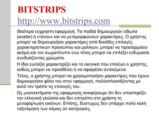 BITSTRIPS
    http://www.bitstrips.com
•   Ιδηαίηεξα εύρξεζηε εθαξκνγή. Tα παηδηά δεκηνπξγνύλ είδσια
    (avatar) ή ληύλνπλ θαη λα κεηακνξθώλνπλ ραξαθηήξεο. Ο ρξήζηεο
    κπνξεί λα δεκηνπξγήζεη ραξαθηήξεο από δεθάδεο επηινγέο
    ραξαθηεξηζηηθώλ πξνζώπνπ θαη καιιηώλ, κπνξεί λα πξνζαξκόζεη
    αθόκε θαη ηνλ ζσκαηόηππν ελώ ηέινο κπνξεί λα επηιέμεη ελδπκαζία
    ζπλδπάδνληαο ρξώκαηα.
•   Η ίδηα επειημία ραξαθηεξίδεη θαη ην ζθεληθό πνπ επηιέγεη ν ρξήζηεο,
    θαζώο κπνξεί λα πξνζζέζεη ή λα αθαηξέζεη αληηθείκελα.
•   Σέινο, ν ρξήζηεο κπνξεί λα ρξεζηκνπνηήζεη ραξαθηήξεο πνπ έρνπλ
    δεκηνπξγήζεη θίινη ηνπ ζηελ εθαξκνγή, πνιιαπιαζηάδνληαο κε
    απηό ηνλ ηξόπν ηηο επηινγέο ηνπ.
•   Ωο κεηνλεθηήκαηα ηεο εθαξκνγήο αλαθέξνπκε όηη δελ ππνζηεξίδεη
    ηελ ειιεληθή γιώζζα θαη δελ επηηξέπεη ζην ρξήζηε ηε
    κεηαθόξησζε εηθόλσλ. Επίζεο, δπζηπρώο δελ ππάξρεη πνιύ θαιή
    ηαμηλόκεζε ησλ θόκηθο ζε θαηεγνξίεο.
 