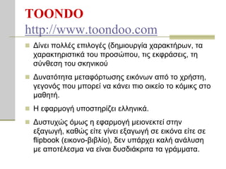 TOONDO
http://www.toondoo.com
 Δίλεη πνιιέο επηινγέο (δεκηνπξγία ραξαθηήξσλ, ηα
  ραξαθηεξηζηηθά ηνπ πξνζώπνπ, ηηο εθθξάζεηο, ηε
  ζύλζεζε ηνπ ζθεληθνύ
 Δπλαηόηεηα κεηαθόξησζεο εηθόλσλ από ην ρξήζηε,
  γεγνλόο πνπ κπνξεί λα θάλεη πην νηθείν ην θόκηθο ζην
  καζεηή.
 Η εθαξκνγή ππνζηεξίδεη ειιεληθά.

 Δπζηπρώο όκσο ε εθαξκνγή κεηνλεθηεί ζηελ
  εμαγσγή, θαζώο είηε γίλεη εμαγσγή ζε εηθόλα είηε ζε
  flipbook (εηθνλν-βηβιίν), δελ ππάξρεη θαιή αλάιπζε
  κε απνηέιεζκα λα είλαη δπζδηάθξηηα ηα γξάκκαηα.
 
