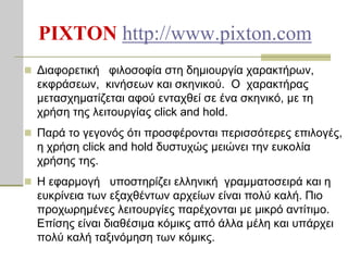 PIXTON http://www.pixton.com
 Δηαθνξεηηθή θηινζνθία ζηε δεκηνπξγία ραξαθηήξσλ,
  εθθξάζεσλ, θηλήζεσλ θαη ζθεληθνύ. Ο ραξαθηήξαο
  κεηαζρεκαηίδεηαη αθνύ εληαρζεί ζε έλα ζθεληθό, κε ηε
  ρξήζε ηεο ιεηηνπξγίαο click and hold.
 Παξά ην γεγνλόο όηη πξνζθέξνληαη πεξηζζόηεξεο επηινγέο,
  ε ρξήζε click and hold δπζηπρώο κεηώλεη ηελ επθνιία
  ρξήζεο ηεο.
 H εθαξκνγή ππνζηεξίδεη ειιεληθή γξακκαηνζεηξά θαη ε
  επθξίλεηα ησλ εμαρζέλησλ αξρείσλ είλαη πνιύ θαιή. Πην
  πξνρσξεκέλεο ιεηηνπξγίεο παξέρνληαη κε κηθξό αληίηηκν.
  Επίζεο είλαη δηαζέζηκα θόκηθο από άιια κέιε θαη ππάξρεη
  πνιύ θαιή ηαμηλόκεζε ησλ θόκηθο.
 