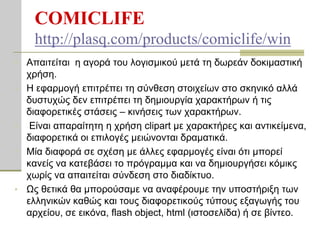 COMICLIFE
     http://plasq.com/products/comiclife/win
•   Απαηηείηαη ε αγνξά ηνπ ινγηζκηθνύ κεηά ηε δσξεάλ δνθηκαζηηθή
    ρξήζε.
•   Η εθαξκνγή επηηξέπεη ηε ζύλζεζε ζηνηρείσλ ζην ζθεληθό αιιά
    δπζηπρώο δελ επηηξέπεη ηε δεκηνπξγία ραξαθηήξσλ ή ηηο
    δηαθνξεηηθέο ζηάζεηο – θηλήζεηο ησλ ραξαθηήξσλ.
•    Είλαη απαξαίηεηε ε ρξήζε clipart κε ραξαθηήξεο θαη αληηθείκελα,
    δηαθνξεηηθά νη επηινγέο κεηώλνληαη δξακαηηθά.
•   Μία δηαθνξά ζε ζρέζε κε άιιεο εθαξκνγέο είλαη όηη κπνξεί
    θαλείο λα θαηεβάζεη ην πξόγξακκα θαη λα δεκηνπξγήζεη θόκηθο
    ρσξίο λα απαηηείηαη ζύλδεζε ζην δηαδίθηπν.
•   Ωο ζεηηθά ζα κπνξνύζακε λα αλαθέξνπκε ηελ ππνζηήξημε ησλ
    ειιεληθώλ θαζώο θαη ηνπο δηαθνξεηηθνύο ηύπνπο εμαγσγήο ηνπ
    αξρείνπ, ζε εηθόλα, flash object, html (ηζηνζειίδα) ή ζε βίληεν.
 
