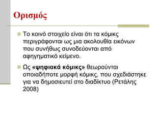 Οπιζμόρ
 Σν θνηλό ζηνηρείν είλαη όηη ηα θόκηθο
  πεξηγξάθνληαη σο κηα αθνινπζία εηθόλσλ
  πνπ ζπλήζσο ζπλνδεύνληαη από
  αθεγεκαηηθό θείκελν.
 Ωο «τηθιακά κόμικρ» ζεσξνύληαη
  νπνηαδήπνηε κνξθή θόκηθο, πνπ ζρεδηάζηεθε
  γηα λα δεκνζηεπηεί ζην δηαδίθηπν (Ρεηάιεο
  2008)
 