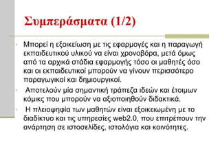 Σςμπεπάζμαηα (1/2)
• Μπνξεί ε εμνηθείσζε κε ηηο εθαξκνγέο θαη ε παξαγσγή
  εθπαηδεπηηθνύ πιηθνύ λα είλαη ρξνλνβόξα, κεηά όκσο
  από ηα αξρηθά ζηάδηα εθαξκνγήο ηόζν νη καζεηέο όζν
  θαη νη εθπαηδεπηηθνί κπνξνύλ λα γίλνπλ πεξηζζόηεξν
  παξαγσγηθνί θαη δεκηνπξγηθνί.
• Απνηεινύλ κία ζεκαληηθή ηξάπεδα ηδεώλ θαη έηνηκσλ
  θόκηθο πνπ κπνξνύλ λα αμηνπνηεζνύλ δηδαθηηθά.
• Η πιεηνςεθία ησλ καζεηώλ είλαη εμνηθεησκέλε κε ην
  δηαδίθηπν θαη ηηο ππεξεζίεο web2.0, πνπ επηηξέπνπλ ηελ
  αλάξηεζε ζε ηζηνζειίδεο, ηζηνιόγηα θαη θνηλόηεηεο.
 