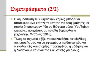 Σςμπεπάζμαηα (2/2)
 Η δεκνζίεπζε ησλ ςεθηαθώλ θόκηθο κπνξεί λα
  απνηειέζεη έλα επηπιένλ θίλεηξν γηα ηνπο καζεηέο, νη
  νπνίνη δεκνζηεύνπλ ήδε ζε δηάθνξα κέζα (YouTube)
  ςεθηαθέο αθεγήζεηο κε πνηθίιε ζεκαηνινγία
  (Σεραθείμ, Φεζάκης 2010).
 Σέινο ην ζρνιείν αμίδεη λα αθνινπζήζεη ηηο εμειίμεηο
  ηεο επνρήο καο θαη λα εθαξκόζεη παηδαγσγηθέο θαη
  ηερλνινγηθέο θαηλνηνκίεο, πξνθεηκέλνπ ε κάζεζε θαη
  ε δηδαζθαιία λα είλαη πην ειθπζηηθέο γηα όινπο.
 