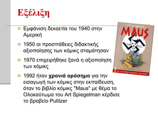 Εξέλιξη
 Εκθάληζε δεθαεηία ηνπ 1940 ζηελ
  Ακεξηθή
 1950 νη πξνζπάζεηεο δηδαθηηθήο
  αμηνπνίεζεο ησλ θόκηθο ζηακάηεζαλ
 1970 επηρεηξήζεθε μαλά ε αμηνπνίεζε
  ησλ θόκηθο
 1992 ήηαλ σπονιά οπόζημο γηα ηελ
  εηζαγσγή ησλ θόκηθο ζηελ εθπαίδεπζε,
  όηαλ ην βηβιίν θόκηθο "Maus" κε ζέκα ην
  Οινθαύησκα ηνπ Art Spiegelman θέξδηζε
  ην βξαβείν Pulitzer
 