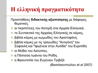 Η ελληνική ππαγμαηικόηηηα
Πξνζπάζεηεο διδακηικήρ αξιοποίηζηρ κε δηάθνξεο
  ζεκαηηθέο
 νη πεξηπέηεηεο ηνπ Αζηεξίμ ζηα Αξραία Ειιεληθά,
 ην ΢πληαθηηθό ηεο Αξραίαο Ειιεληθήο ζε θόκηθο,
 βηβιία θόκηθο κε θσκσδίεο ηνπ Αξηζηνθάλε,
 βηβιία θόκηθο κε ηηο ηξαγσδίεο "Αληηγόλε" ηνπ
  ΢νθνθιή θαη "Ιθηγέλεηα ζηελ Απιίδα" ηνπ Επξηπίδε
 νη Μύζνη ηνπ Αηζώπνπ,
 ε Πάπηζζα Ισάλλα ηνπ Ρνΐδε,
 ε Φξνπηνπία ηνπ Επγέληνπ Σξηβηδά
                           (Βαζιλακοπούλοσ et al 2007)
 