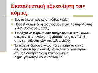 Εκπαιδεςηική αξιοποίηζη ηυν
κόμικρ
 Ελζσκάησζε θόκηθο ζηε δηδαζθαιία
 Πξνζέιθπζε ελδηαθέξνληνο καζεηώλ (Ράπηης-Ράπηη
  2002, Βοζνιάδοσ, 2006)
 Σαπηόρξνλε παξνπζίαζε αθήγεζεο θαη θηλνύκελσλ
  ζρεδίσλ, ζηα πιαίζηα ηεο αμηνπνίεζεο ησλ Σ.Π.Ε.
  ζηελ εθπαίδεπζε (Σολωμονίδοσ, 2006)
 Έληαμε ζε δηάθνξα γλσζηηθά αληηθείκελα θαη λα
  δηεπθνιύλεη ηελ αλάπηπμε ζύγρξνλσλ ηθαλνηήησλ
  όπσο ε ζπλεξγαζία, ε επηθνηλσλία, ε
  δεκηνπξγηθόηεηα θαη ε θαηλνηνκία.
 