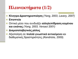 Πλεονεκηήμαηα (1/2)
 Κίνηηπα-Δπαζηηπιοποίηζη (Yang, 2003, Lavery, 2007)
 Εποπηεία
 Οπηηθό κέζν πνπ ζπλδπάδεη αλληλεπίδπαζη κειμένος
  και εικόναρ (Yang, 2003, Versaci 2001)
 Διαμεζολαβηηικόρ πόλορ
 Αμηνπνίεζε ζε πολλά γνυζηικά ανηικείμενα θαη
  δηαζεκαηηθέο δξαζηεξηόηεηεο (Kendricks, 2000).
 
