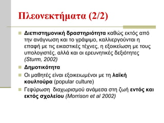 Πλεονεκηήμαηα (2/2)
 Διεπιζηημονική δπαζηηπιόηηηα θαζώο εθηόο από
  ηελ αλάγλσζε θαη ην γξάςηκν, θαιιηεξγνύληαη ε
  επαθή κε ηηο εηθαζηηθέο ηέρλεο, ε εμνηθείσζε κε ηνπο
  ππνινγηζηέο, αιιά θαη νη εξεπλεηηθέο δεμηόηεηεο
  (Sturm, 2002)
 Δημοηικόηηηα
 Οη καζεηέο είλαη εμνηθεησκέλνη κε ηε λαφκή
  κοςληούπα (popular culture)
 Γεθύξσζε δηαρσξηζκνύ αλάκεζα ζηε δσή ενηόρ και
  εκηόρ ζσολείος (Morrison et al 2002)
 