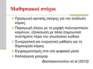 Μαθηζιακοί ζηόσοι
 Πξναγσγή θξηηηθήο ζθέςεο γηα ηελ αλάιπζε
  θόκηθο
 Παξαγσγή ιόγνπ κε ηε κνξθή πνιπηξνπηθώλ
  θεηκέλσλ, εμνηθείσζε κε άιια ζεκεησηηθά
  ζπζηήκαηα πέξα ηνπ γισζζηθνύ θώδηθα
 ΢πλεξγαηηθή θαη ελεξγεηηθή κάζεζε γηα ηε
  δεκηνπξγία θόκηθο
 Εγγξακκαηηζκόο ζηα λέα ςεθηαθά κέζα
 Καιιηέξγεηα ρηνύκνξ
                   Βαζιλακοπούλοσ et al (2010)
 