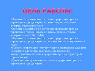 Оценить экологическое состояние природных сред на территории города Кирова по асимметрии листового аппарата берёзы повислой Оценить экологическое состояние природных сред на территории города Кирова по асимметрии листового аппарата липы  Tilia  cordata Оценить экологическое состояние природных сред на территории города Кирова по химическому составу снеговой воды Выявить корреляцию (статистическую взаимосвязь двух или нескольких случайных величин) методов оценки экологического состояния природных сред на территории города Кирова Дать комплексную оценку состояния природных сред на территории города Кирова 
