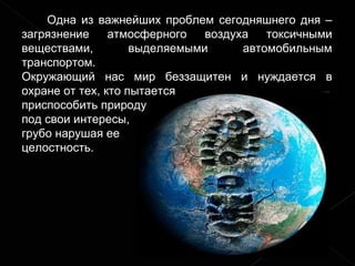 Одна из важнейших проблем сегодняшнего дня – загрязнение атмосферного воздуха токсичными веществами, выделяемыми автомобильным транспортом.  Окружающий нас мир беззащитен и нуждается в охране от тех, кто пытается  приспособить природу  под свои интересы,  грубо нарушая ее  целостность. 