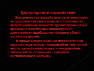 Транспортное воздействие Экологическое воздействие автотранспорта на здоровье человека зависит от количества выбрасываемых веществ, уровня превышения предельно допустимых концентраций, длительности пребывания человека вблизи автомагистралей.  В городе Кирове сильную антропогенную нагрузку испытывают микрорайоны восточной части, удовлетворительную – микрорайоны южной части, остальные - среднюю антропогенную нагрузку.    