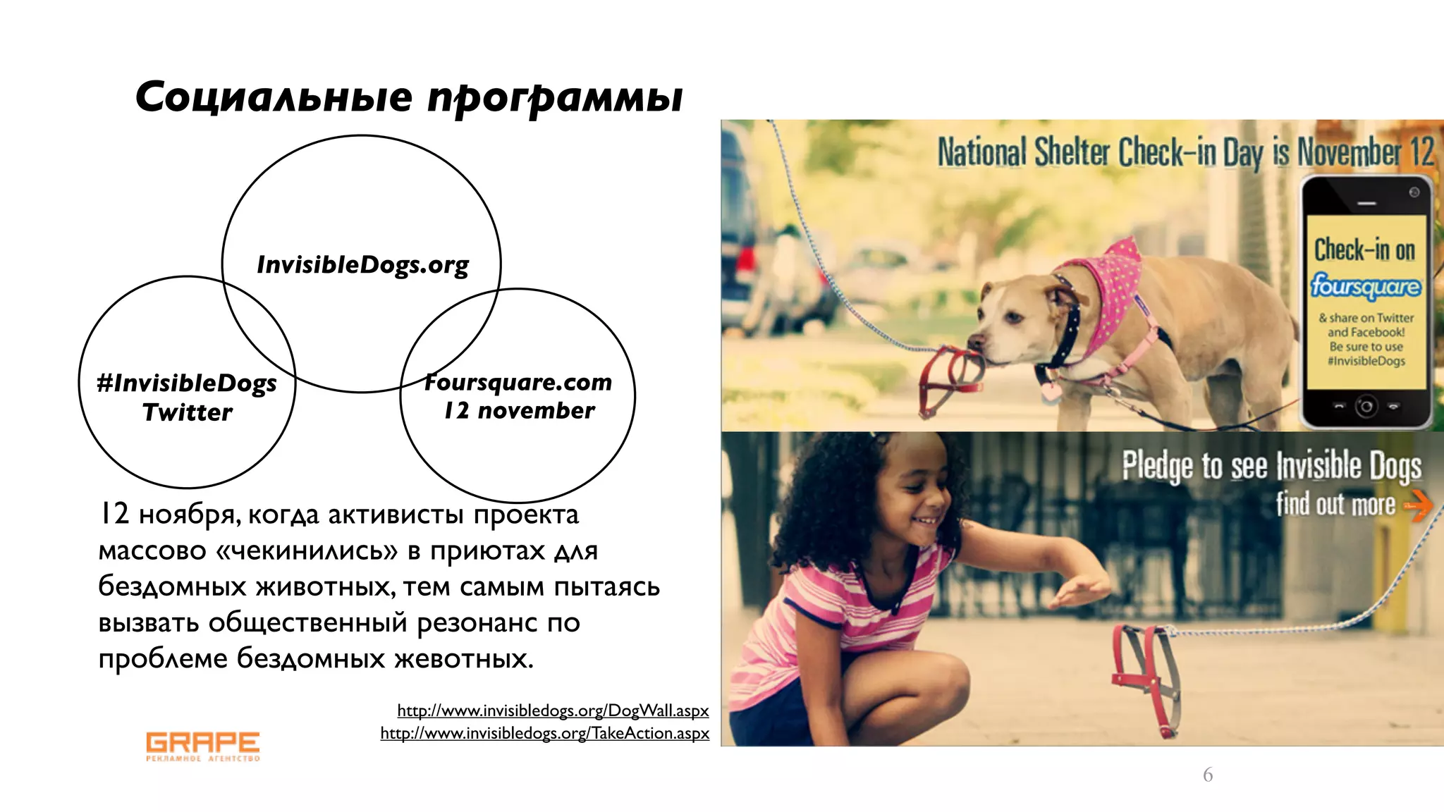 Cоциальные программы


            InvisibleDogs.org



#InvisibleDogs            Foursquare.com
   Twitter                 12 november



12 ноября, когда активисты проекта
массово «чекинились» в приютах для
бездомных животных, тем самым пытаясь
вызвать общественный резонанс по
проблеме бездомных жевотных.
                       http://www.invisibledogs.org/DogWall.aspx
                     http://www.invisibledogs.org/TakeAction.aspx

                                                                    6
 