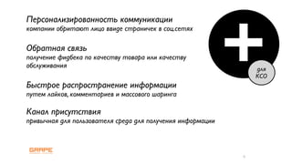 +
Персонализированность коммуникации
компании обритают лицо ввиде страничек в соц.сетях

Обратная связь
получение фидбека по качеству товара или качеству
обслуживания                                                    для
                                                                КСО
Быстрое распространение информации
путем лайков, комментариев и массового шаринга

Канал присутствия
привычная для пользователя среда для получения информации



                                                            6
 