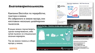 Благотворительность

Кампания Electrolux по переработке,
пластика в океане.
Из собранного в океане мусора, они
изготовили несколько дизайнерских
пылесосов.

В акции можно поучаствовать,
сделав пожертвования, либо
купив пылесос со специальным
зеленым маркером.
                                      www.electrolux.com/vacfromthesea

Так же можно помочь в сборе           www.twitter.com/vacfromthesea

мусора у океана.                      https://www.facebook.com/
                                      ElectroluxAppliances?
                                      sk=app_208455109214986
                                      http://www.youtube.com/watch?
                                      feature=player_embedded&v=mrhrz
                                      WjLuW8
                                                  6
 