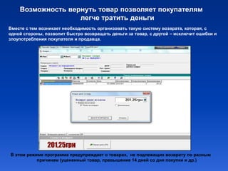 Возможность вернуть товар позволяет покупателям
                   легче тратить деньги
Вместе с тем возникает необходимость организовать такую систему возврата, которая, с
одной стороны, позволит быстро возвращать деньги за товар, с другой – исключит ошибки и
злоупотребления покупателя и продавца.




В этом режиме программа предупреждает о товарах, не подлежащих возврату по разным
           причинам (уцененный товар, превышение 14 дней со дня покупки и др.)
 