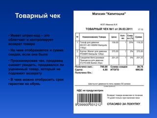 Товарный чек

• Имеет штрих-код – это
облегчает и контролирует
возврат товара
• На чеке отображается и сумма
скидки, если она была
• Просканировав чек, продавец
сможет увидеть, продавался ли
уцененный товар, который не
подлежит возврату
• В чеке можно отобразить срок
гарантии на обувь
 