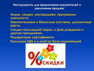 Инструменты для привлечения покупателей и
                 увеличения продаж:

   Акции, скидки, распродажи, программы
    лояльности
   Накопительные и бонусные системы, дисконтные
    карты
   Скидки «последней пары», к Дню рождения и
    другим праздникам
   Подарочные сертификаты
   Рассылка SMS и е-mail по базе покупателей
 