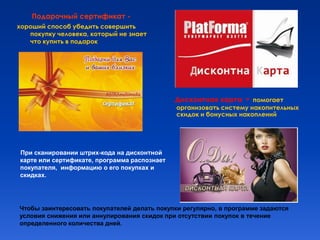 Подарочный сертификат -
хороший способ убедить совершить
   покупку человека, который не знает
   что купить в подарок




                                              Дисконтная карта    - помогает
                                              организовать систему накопительных
                                              скидок и бонусных накоплений




При сканировании штрих-кода на дисконтной
карте или сертификате, программа распознает
покупателя, информацию о его покупках и
скидках.




Чтобы заинтересовать покупателей делать покупки регулярно, в программе задаются
условия снижения или аннулирования скидок при отсутствии покупок в течение
определенного количества дней.
 