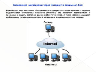 Управление магазинами через Интернет в режиме on-line:

Компьютеры всех магазинов объединяются в единую сеть через интернет: к серверу
подключаются компьютеры магазинов (клиенты). Это позволяет подключиться к
программе и видеть состояние дел из любой точки мира. А также надежно защищает
информацию, так как она хранится не в магазинах, а в надежном месте на сервере.

                                   Сервер




                                    Магазины
 