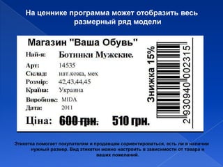 На ценнике программа может отобразить весь
                размерный ряд модели




Этикетка помогает покупателям и продавцам сориентироваться, есть ли в наличии
      нужный размер. Вид этикетки можно настроить в зависимости от товара и
                                 ваших пожеланий.
 