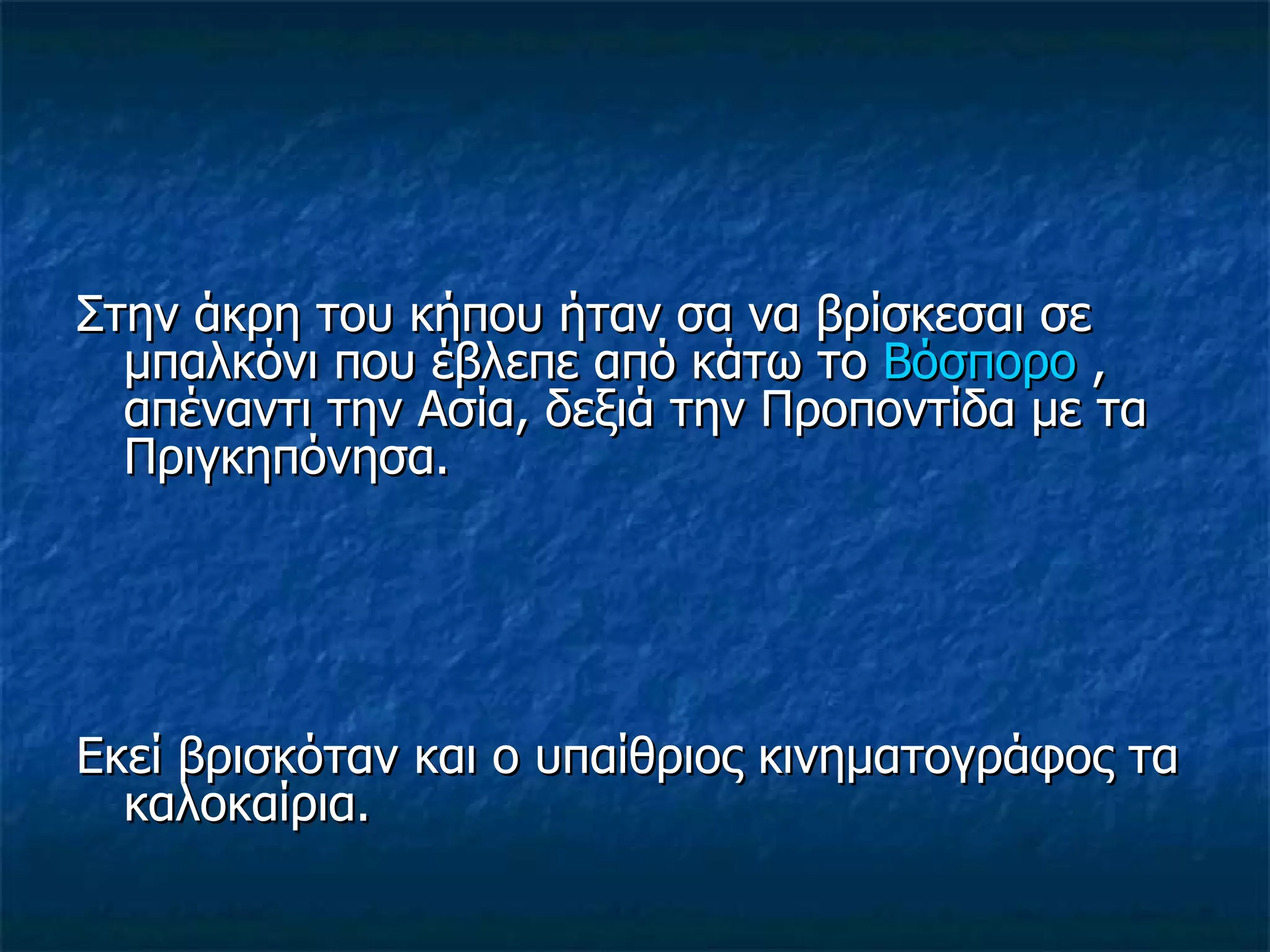 Στην άκρη του κήπου ήταν σα να βρίσκεσαι σε μπαλκόνι που έβλεπε από κάτω το  Βόσπορο  , απέναντι την Ασία, δεξιά την Προποντίδα με τα Πριγκηπόνησα. Εκεί βρισκόταν και ο υπαίθριος κινηματογράφος τα καλοκαίρια. 