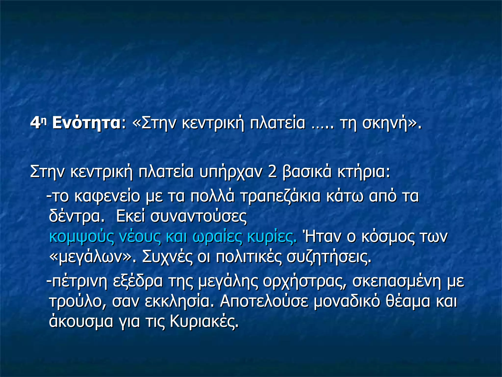 4 η  Ενότητα : «Στην κεντρική πλατεία ….. τη σκηνή». Στην κεντρική πλατεία υπήρχαν 2 βασικά κτήρια: -το καφενείο με τα πολλά τραπεζάκια κάτω από τα δέντρα.  Εκεί συναντούσες  κομψούς νέους και ωραίες κυρίες.  Ήταν ο κόσμος των «μεγάλων». Συχνές οι πολιτικές συζητήσεις. -πέτρινη εξέδρα της μεγάλης ορχήστρας, σκεπασμένη με τρούλο, σαν εκκλησία. Αποτελούσε μοναδικό θέαμα και άκουσμα για τις Κυριακές. 