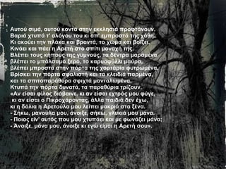 Αυτού σιμά, αυτού κοντά στην εκκλησιά πρoφτάνoυν.  Βαριά χτυπά τ' αλόγου του κι απ' εμπροστά της χάθη. Κι ακούει την πλάκα και βροντά, το χώμα και βοΐζει. Κινάει και πάει η Αρετή στο σπίτι μοναχή της. Βλέπει τους κήπους της γυμνούς, τα δέντρα μαραμένα  βλέπει το μπάλσαμο ξερό, το καρυοφύλλι μαύρο, βλέπει μπροστά στην πόρτα της χορτάρια φυτρωμένα.  Βρίσκει την πόρτα σφαλιστή και τα κλειδιά παρμένα,  και τα σπιτοπαράθυρα σφιχτά μανταλωμένα. Κτυπά την πόρτα δυνατά, τα παραθύρια τρίζουν. «Αν είσαι φίλος διάβαινε, κι αν είσαι εχτρός μου φύγε, κι αν είσαι ο Πικροχάροντας, άλλα παιδιά δεν έχω, κι η δόλια η Αρετούλα μου λείπει μακριά στα ξένα. - Σήκω, μανούλα μου, άνοιξε, σήκω, γλυκιά μου μάνα.  - Ποιος είν' αυτός που μου χτυπάει και με φωνάζει μάνα;  - Άνοιξε, μάνα μου, άνοιξε κι εγώ είμαι η Αρετή σου».   