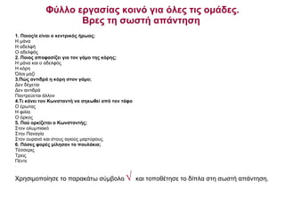 Φύλλο εργασίας κοινό για όλες τις ομάδες. Βρες τη σωστή απάντηση  1. Ποιος/α είναι ο κεντρικός ήρωας;  Η μάνα Η αδελφή Ο αδελφός 2. Ποιος αποφασίζει για τον γάμο της κόρης; Η μάνα και ο αδελφός Η κόρη  Όλοι μαζί 3.Πώς αντιδρά η κόρη στον γάμο; Δεν δέχεται Δεν αντιδρά Παντρεύεται άλλον  4.Τι κάνει τον Κωνσταντή να σηκωθεί από τον τάφο Ο έρωτας Η φιλία Ο όρκος 5. Πού ορκίζεται ο Κωνσταντής; Στον ολυμπιακό Στην Παναγία Στον ουρανό και στους αγιούς μαρτύρους. 6. Πόσες φορές μίλησαν τα πουλάκια;   Τέσσερις Τρεις Πέντε . Χρησιμοποίησε το παρακάτω σύμβολο   √   και τοποθέτησε το δίπλα στη σωστή απάντηση. 