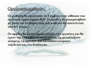 Οργάνωση μαθητών: Οι μαθητές θα εργαστούν σε 3 ομάδες στην αίθουσα του σχολικού εργαστηρίου Η/Υ. Οι ομάδες θα συγκροτηθούν με βάση την επιθυμία τους και καθεμία θα αποτελείται από 4-5 άτομα.  Οι ομάδες θα κατανείμουν ρόλους και εργασίες και θα έχουν την ευκαιρία να συζητήσουν, να ανταλλάξουν απόψεις, να κρίνουν και να επικοινωνήσουν ταξιδεύοντας στο διαδίκτυο.  