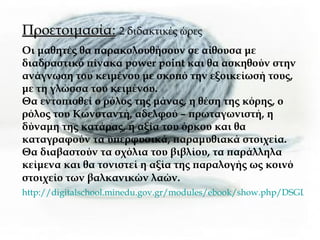 Προετοιμασία:   2 διδακτικές ώρες Οι μαθητές θα παρακολουθήσουν σε αίθουσα με διαδραστικό πίνακα  power point  και θα ασκηθούν στην ανάγνωση του κειμένου με σκοπό την εξοικείωσή τους, με τη γλώσσα του κειμένου. Θα εντοπισθεί ο ρόλος της μάνας, η θέση της κόρης, ο ρόλος του Κωνσταντή, αδελφού – πρωταγωνιστή, η δύναμη της κατάρας, η αξία του όρκου και θα καταγραφούν τα υπερφυσικά, παραμυθιακά στοιχεία.  Θα διαβαστούν τα σχόλια του βιβλίου, τα παράλληλα κείμενα και θα τονιστεί η αξία της παραλογής ως κοινό στοιχείο των βαλκανικών λαών.   http://digitalschool.minedu.gov.gr/modules/ebook/show.php/DSGL-A111/251/1853,5949/ 