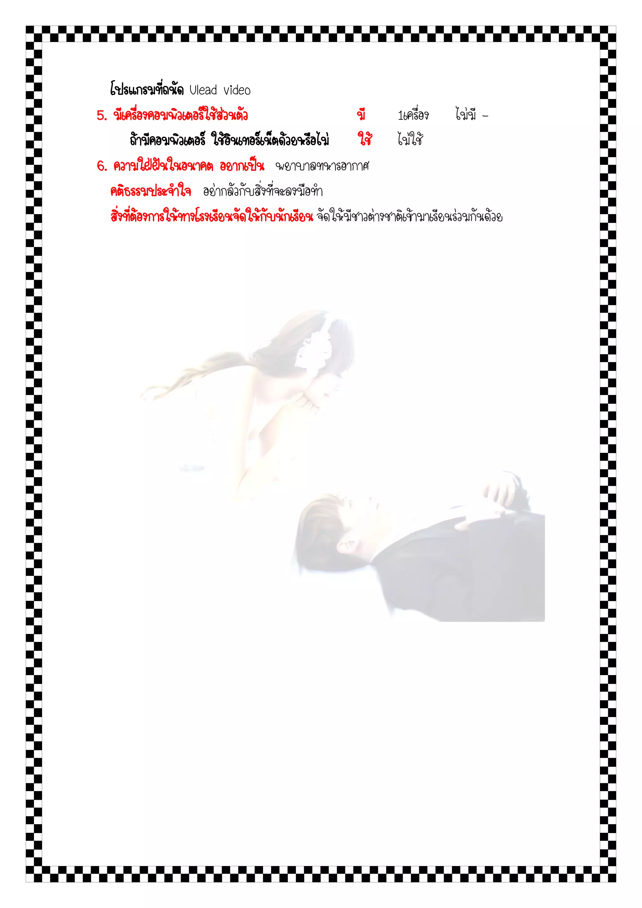 โปรแกรมที่ถนัด Ulead video
5. มีเครื่องคอมพิวเตอร์ใช้ส่วนตัว                         มี      1เครื่อง ไม่มี -
          ถ้ามีคอมพิวเตอร์ ใช้อินเทอร์เน็ตด้วยหรือไม่     ใช้ ไม่ใช้
6. ความใฝ่ฝันในอนาคต อยากเป็น พยาบาลทหารอากาศ
   คติธรรมประจาใจ อย่ากลัวกับสิ่งที่จะลงมือทา
   สิ่งที่ต้องการให้ทางโรงเรียนจัดให้กับนักเรียน จัดให้มีชาวต่างชาติเข้ามาเรียนร่วมกันด้วย
 