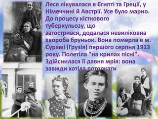 Леся лікувалася в Єгипті та Греції, у
Німеччині й Австрії. Усе було марно.
До процесу кісткового
туберкульозу, що
загострився, додалася невиліковна
хвороба бруньок. Вона померла в м.
Сурамі (Грузія) першого серпня 1913
року. Полетіла "на крилах пісні".
Здійснилася її давня мрія: вона
завжди хотіла поторкати руками
хмари...
 
