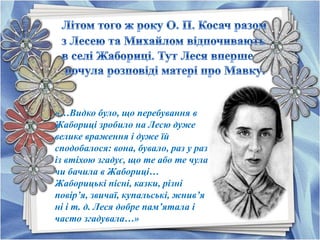 «…Видко було, що перебування в
Жабориці зробило на Лесю дуже
велике враження і дуже їй
сподобалося: вона, бувало, раз у раз
із втіхою згадує, що те або те чула
чи бачила в Жабориці…
Жаборицькі пісні, казки, різні
повір’я, звичаї, купальські, жнив’я
ні і т. д. Леся добре пам’ятала і
часто згадувала…»
 