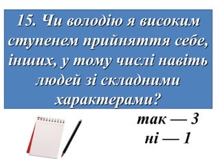 15. Чи володію я високим
ступенем прийняття себе,
інших, у тому числі навіть
    людей зі складними
      характерами?
                 так — 3
                   ні — 1
 